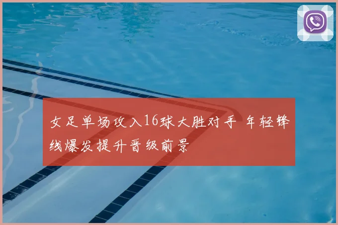 女足单场攻入16球大胜对手 年轻锋线爆发提升晋级前景