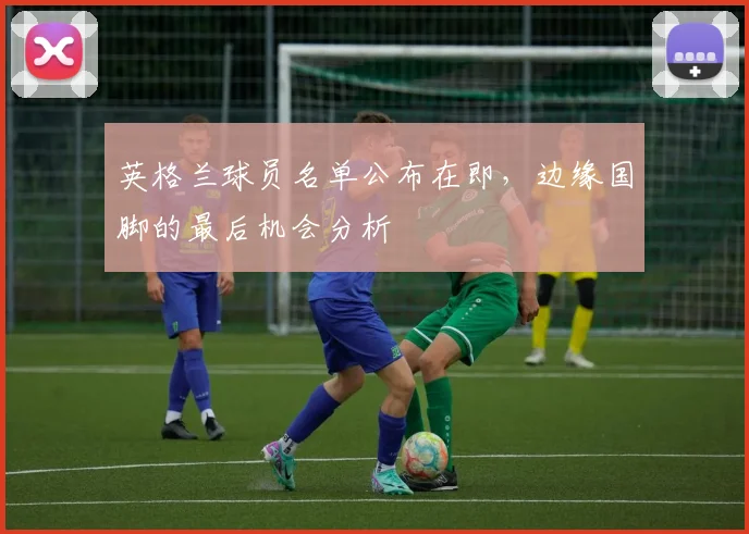 英格兰球员名单公布在即，边缘国脚的最后机会分析