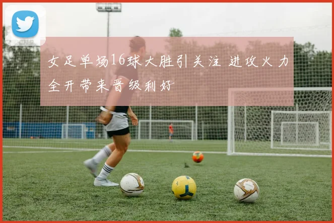 女足单场16球大胜引关注 进攻火力全开带来晋级利好