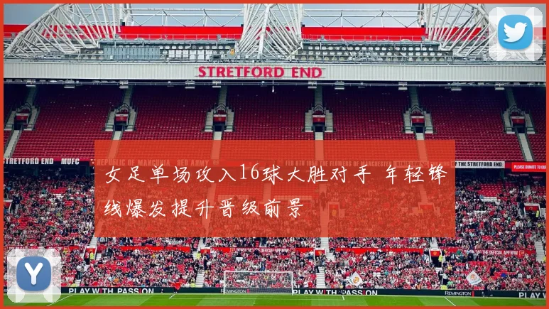 女足单场攻入16球大胜对手 年轻锋线爆发提升晋级前景