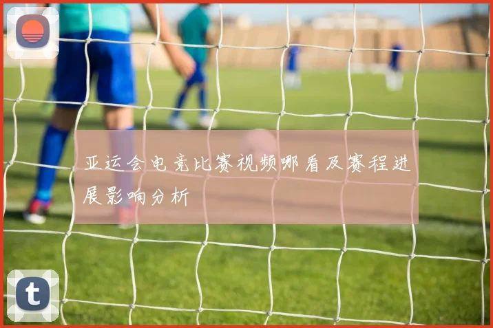亚运会电竞比赛视频哪看及赛程进展影响分析