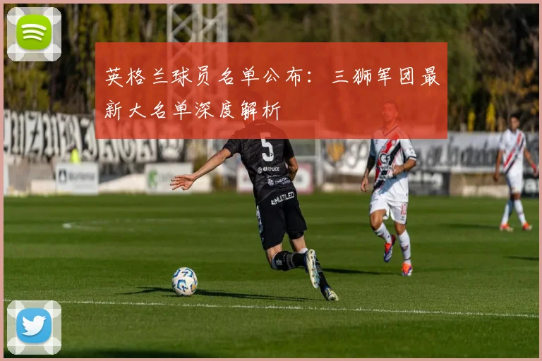 英格兰球员名单公布：三狮军团最新大名单深度解析