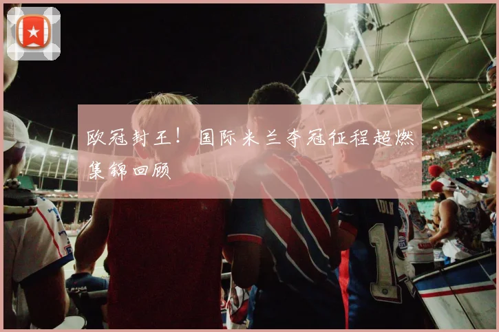 欧冠封王！国际米兰夺冠征程超燃集锦回顾