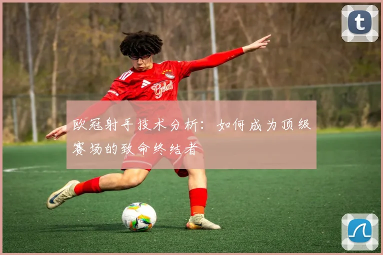 欧冠射手技术分析：如何成为顶级赛场的致命终结者