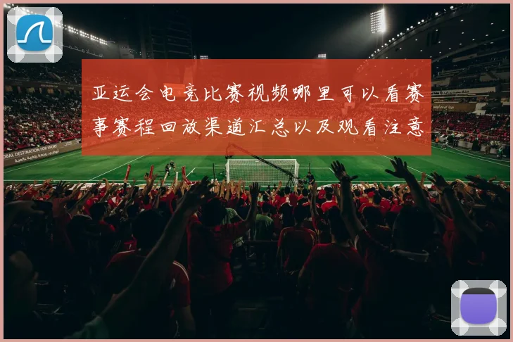 亚运会电竞比赛视频哪里可以看赛事赛程回放渠道汇总以及观看注意事项