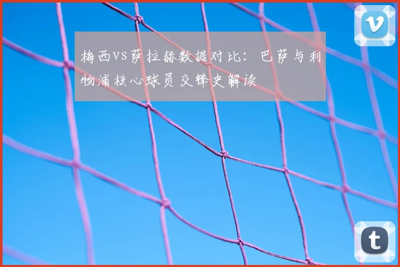 梅西vs萨拉赫数据对比：巴萨与利物浦核心球员交锋史解读