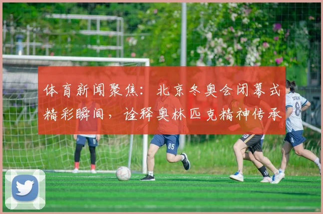 体育新闻聚焦：北京冬奥会闭幕式精彩瞬间，诠释奥林匹克精神传承