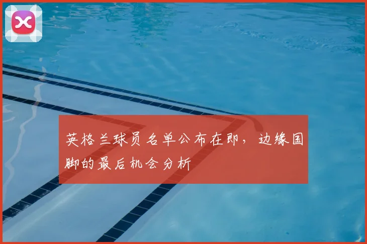 英格兰球员名单公布在即，边缘国脚的最后机会分析