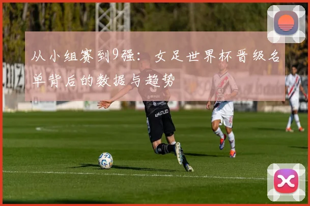 从小组赛到9强：女足世界杯晋级名单背后的数据与趋势