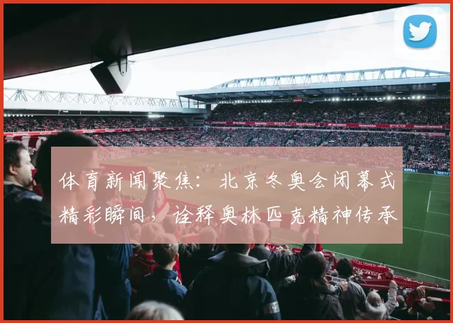 体育新闻聚焦：北京冬奥会闭幕式精彩瞬间，诠释奥林匹克精神传承