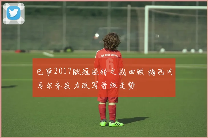 巴萨2017欧冠逆转之战回顾 梅西内马尔齐发力改写晋级走势